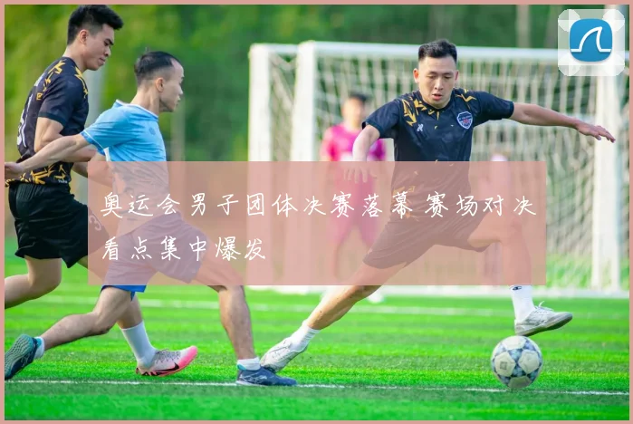 奥运会男子团体决赛落幕 赛场对决看点集中爆发