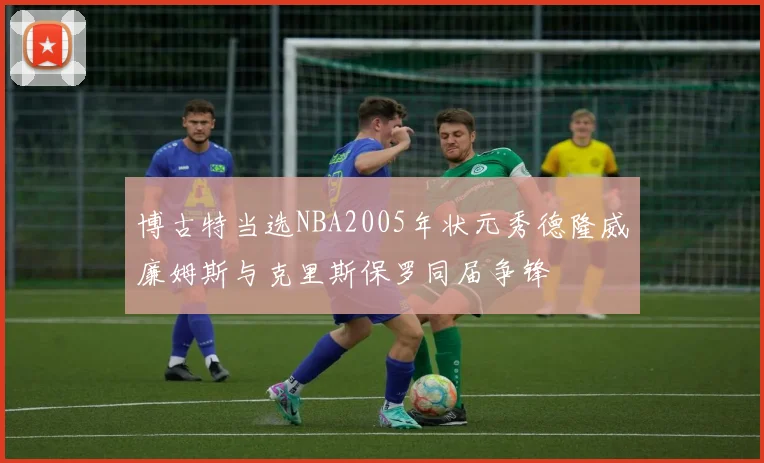 博古特当选NBA2005年状元秀德隆威廉姆斯与克里斯保罗同届争锋