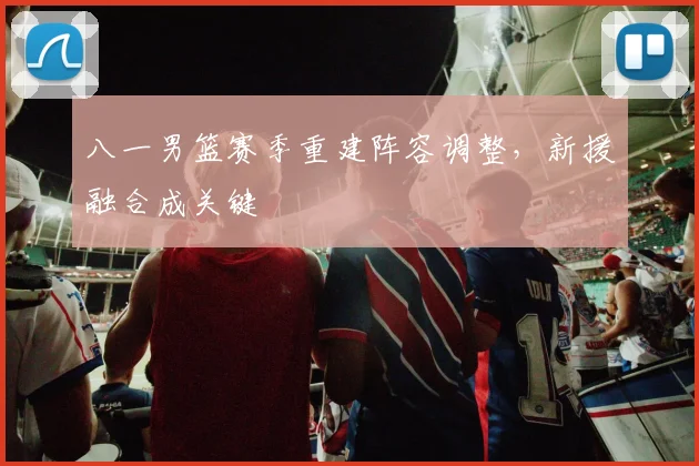 八一男篮赛季重建阵容调整，新援融合成关键