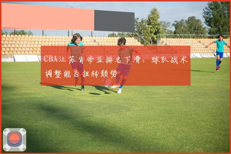 CBA江苏肯帝亚排名下滑，球队战术调整能否扭转颓势