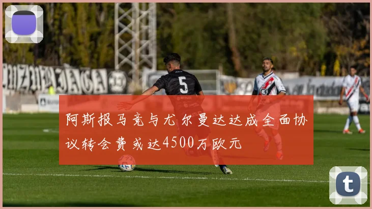 阿斯报马竞与尤尔曼达达成全面协议转会费或达4500万欧元