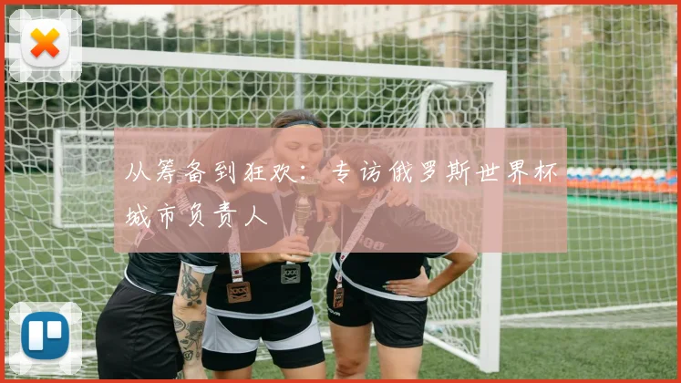 从筹备到狂欢：专访俄罗斯世界杯城市负责人