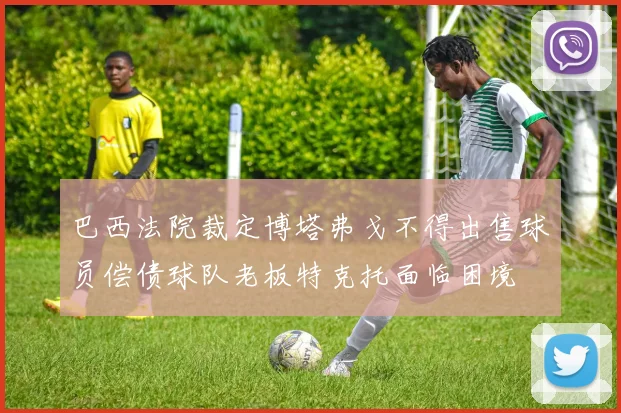 巴西法院裁定博塔弗戈不得出售球员偿债球队老板特克托面临困境