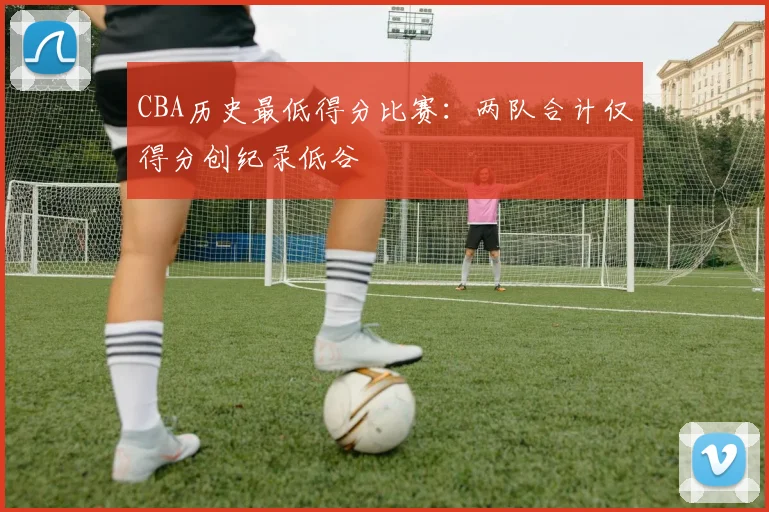 CBA历史最低得分比赛：两队合计仅得分创纪录低谷