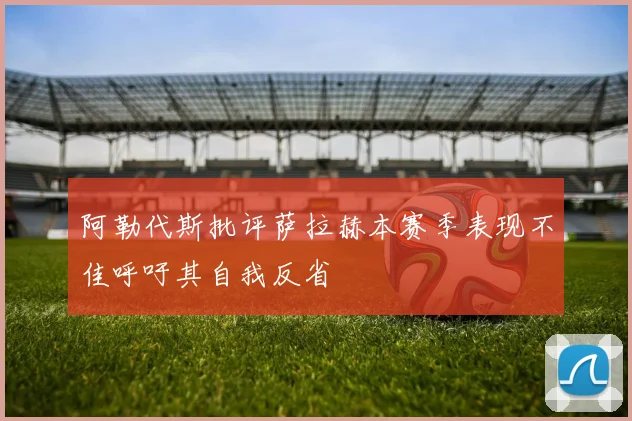阿勒代斯批评萨拉赫本赛季表现不佳呼吁其自我反省