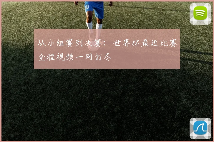 从小组赛到决赛：世界杯最近比赛全程视频一网打尽